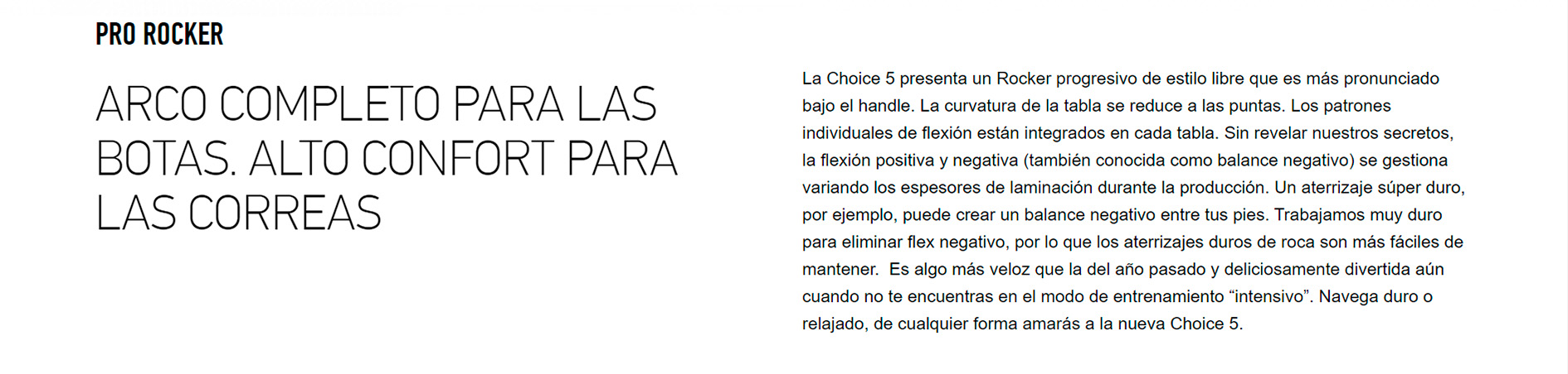 PRO ROCKER ARCO COMPLETO PARA LAS BOTAS. ALTO CONFORT PARA LAS CORREAS La Choice 5 presenta un Rocker progresivo de estilo libre que es más pronunciado bajo el handle. La curvatura de la tabla se reduce a las puntas. Los patrones individuales de flexión están integrados en cada tabla. Sin revelar nuestros secretos, la flexión positiva y negativa (también conocida como balance negativo) se gestiona variando los espesores de laminación durante la producción. Un aterrizaje súper duro, por ejemplo, puede crear un balance negativo entre tus pies. Trabajamos muy duro para eliminar flex negativo, por lo que los aterrizajes duros de roca son más fáciles de mantener.  Es algo más veloz que la del año pasado y deliciosamente divertida aún cuando no te encuentras en el modo de entrenamiento “intensivo”. Navega duro o relajado, de cualquier forma amarás a la nueva Choice 5.